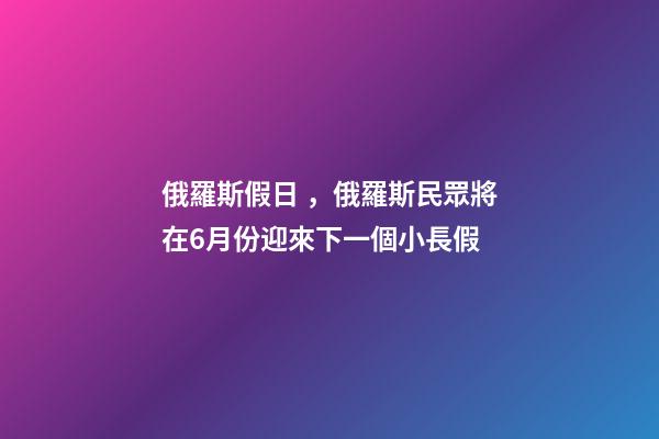 俄羅斯假日，俄羅斯民眾將在6月份迎來下一個小長假